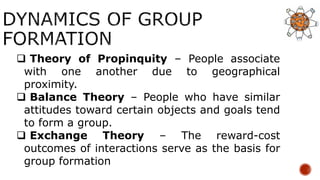  Theory of Propinquity – People associate
with one another due to geographical
proximity.
 Balance Theory – People who have similar
attitudes toward certain objects and goals tend
to form a group.
 Exchange Theory – The reward-cost
outcomes of interactions serve as the basis for
group formation
 
