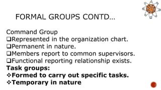 Command Group
Represented in the organization chart.
Permanent in nature.
Members report to common supervisors.
Functional reporting relationship exists.
Task groups:
Formed to carry out specific tasks.
Temporary in nature
 