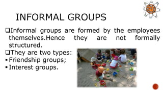 Informal groups are formed by the employees
themselves.Hence they are not formally
structured.
They are two types:
 Friendship groups;
 Interest groups.
 