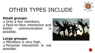 Small groups:
 Only a few members.
 Face-to-face interaction and
better communication is
possible.
Large groups:
 Members is very high.
 Personal interaction is not
possible.
 