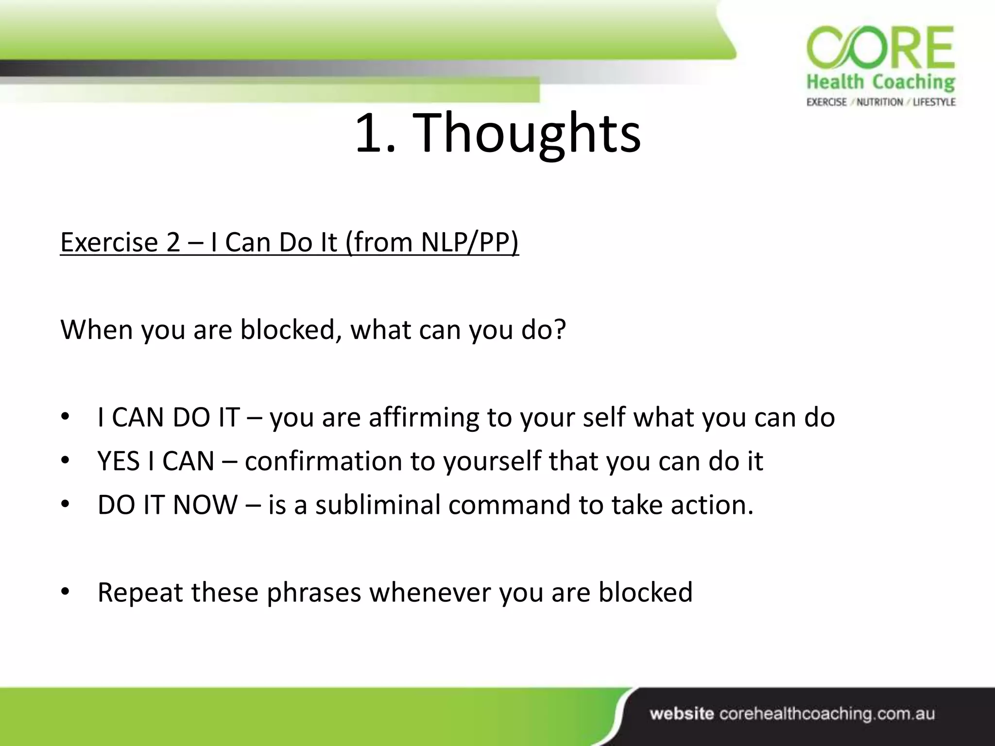 1. Thoughts
Exercise 2 – I Can Do It (from NLP/PP)
When you are blocked, what can you do?
• I CAN DO IT – you are affirming to your self what you can do
• YES I CAN – confirmation to yourself that you can do it
• DO IT NOW – is a subliminal command to take action.
• Repeat these phrases whenever you are blocked
 