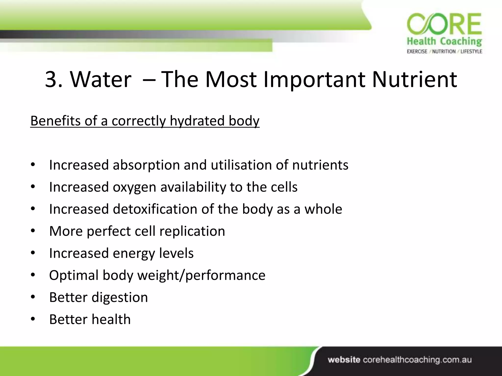 3. Water – The Most Important Nutrient
Benefits of a correctly hydrated body
• Increased absorption and utilisation of nutrients
• Increased oxygen availability to the cells
• Increased detoxification of the body as a whole
• More perfect cell replication
• Increased energy levels
• Optimal body weight/performance
• Better digestion
• Better health
 