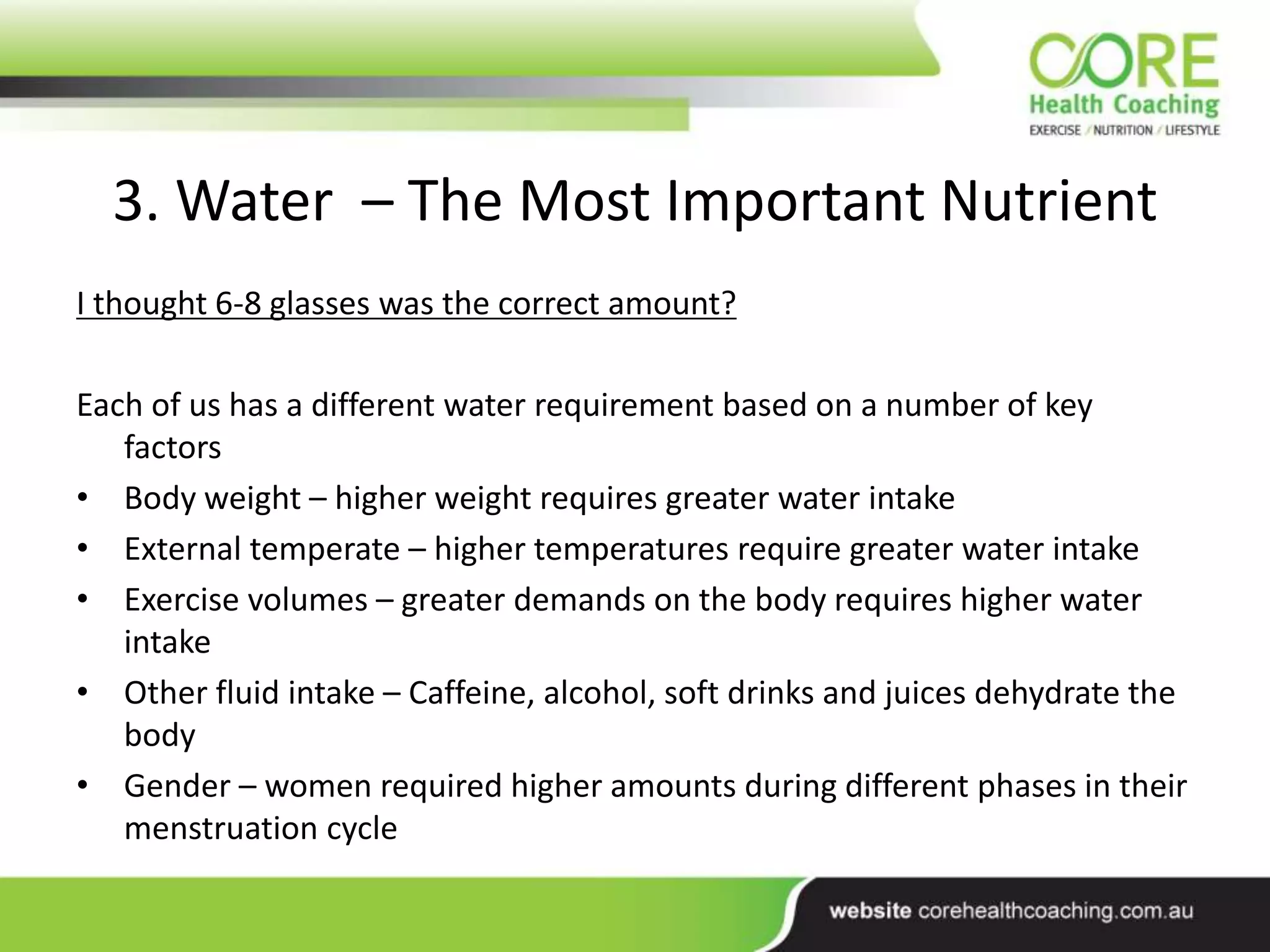 3. Water – The Most Important Nutrient
I thought 6-8 glasses was the correct amount?
Each of us has a different water requirement based on a number of key
factors
• Body weight – higher weight requires greater water intake
• External temperate – higher temperatures require greater water intake
• Exercise volumes – greater demands on the body requires higher water
intake
• Other fluid intake – Caffeine, alcohol, soft drinks and juices dehydrate the
body
• Gender – women required higher amounts during different phases in their
menstruation cycle
 