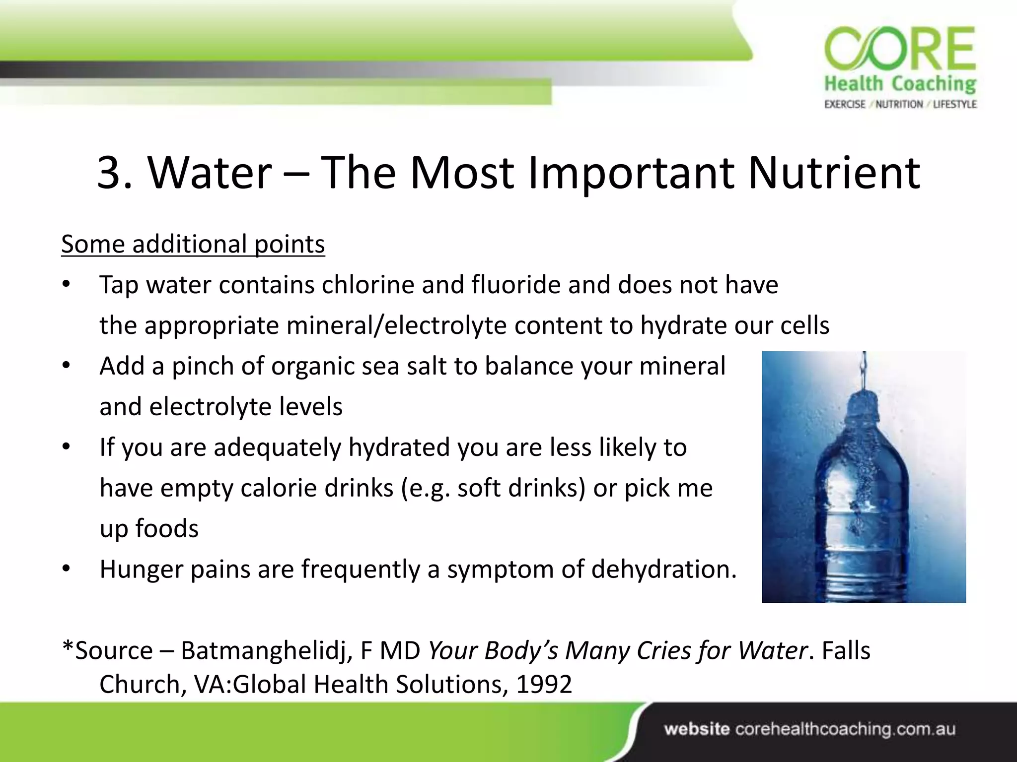 3. Water – The Most Important Nutrient
Some additional points
• Tap water contains chlorine and fluoride and does not have
the appropriate mineral/electrolyte content to hydrate our cells
• Add a pinch of organic sea salt to balance your mineral
and electrolyte levels
• If you are adequately hydrated you are less likely to
have empty calorie drinks (e.g. soft drinks) or pick me
up foods
• Hunger pains are frequently a symptom of dehydration.
*Source – Batmanghelidj, F MD Your Body’s Many Cries for Water. Falls
Church, VA:Global Health Solutions, 1992
 