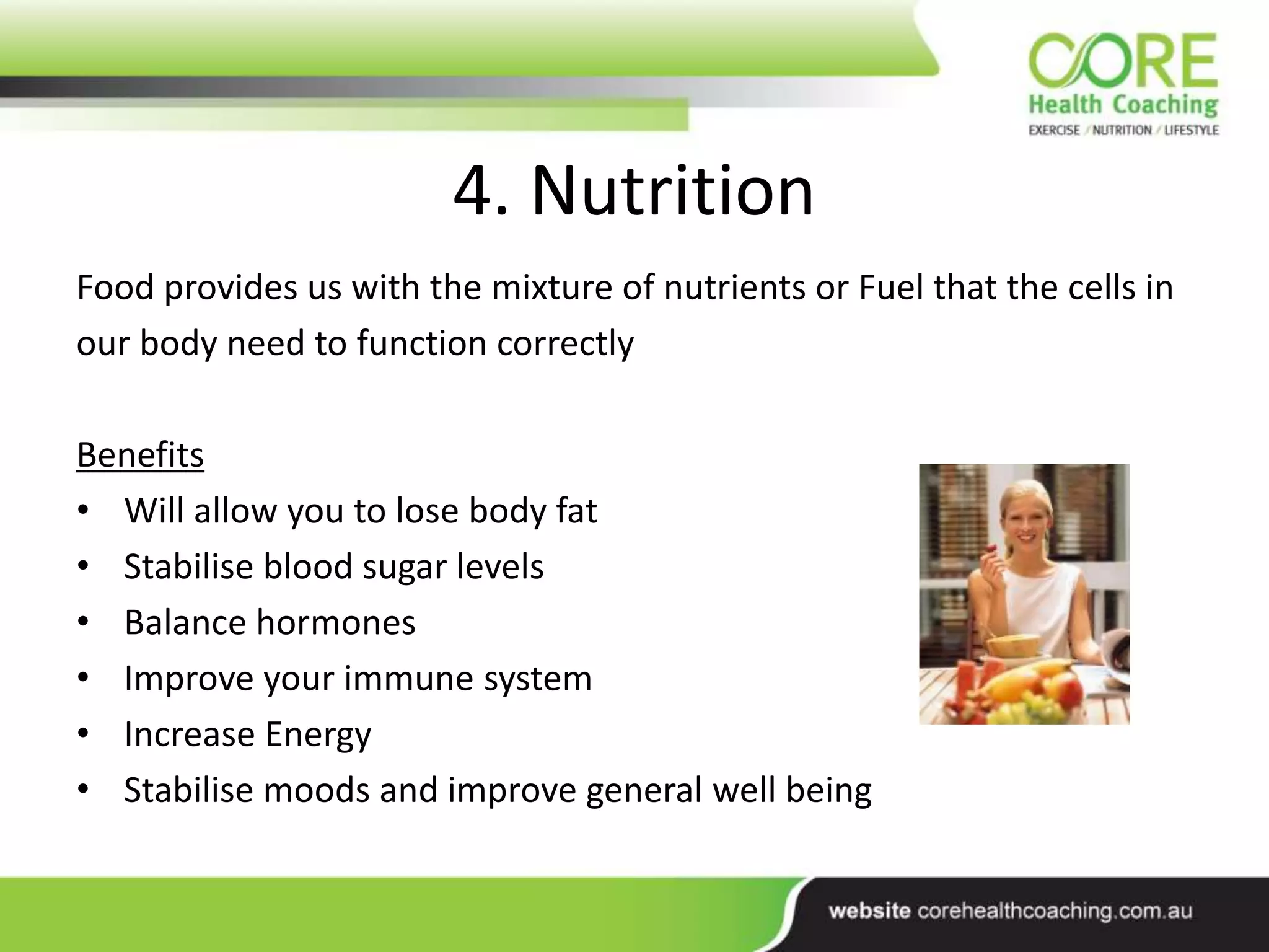 4. Nutrition
Food provides us with the mixture of nutrients or Fuel that the cells in
our body need to function correctly
Benefits
• Will allow you to lose body fat
• Stabilise blood sugar levels
• Balance hormones
• Improve your immune system
• Increase Energy
• Stabilise moods and improve general well being
 