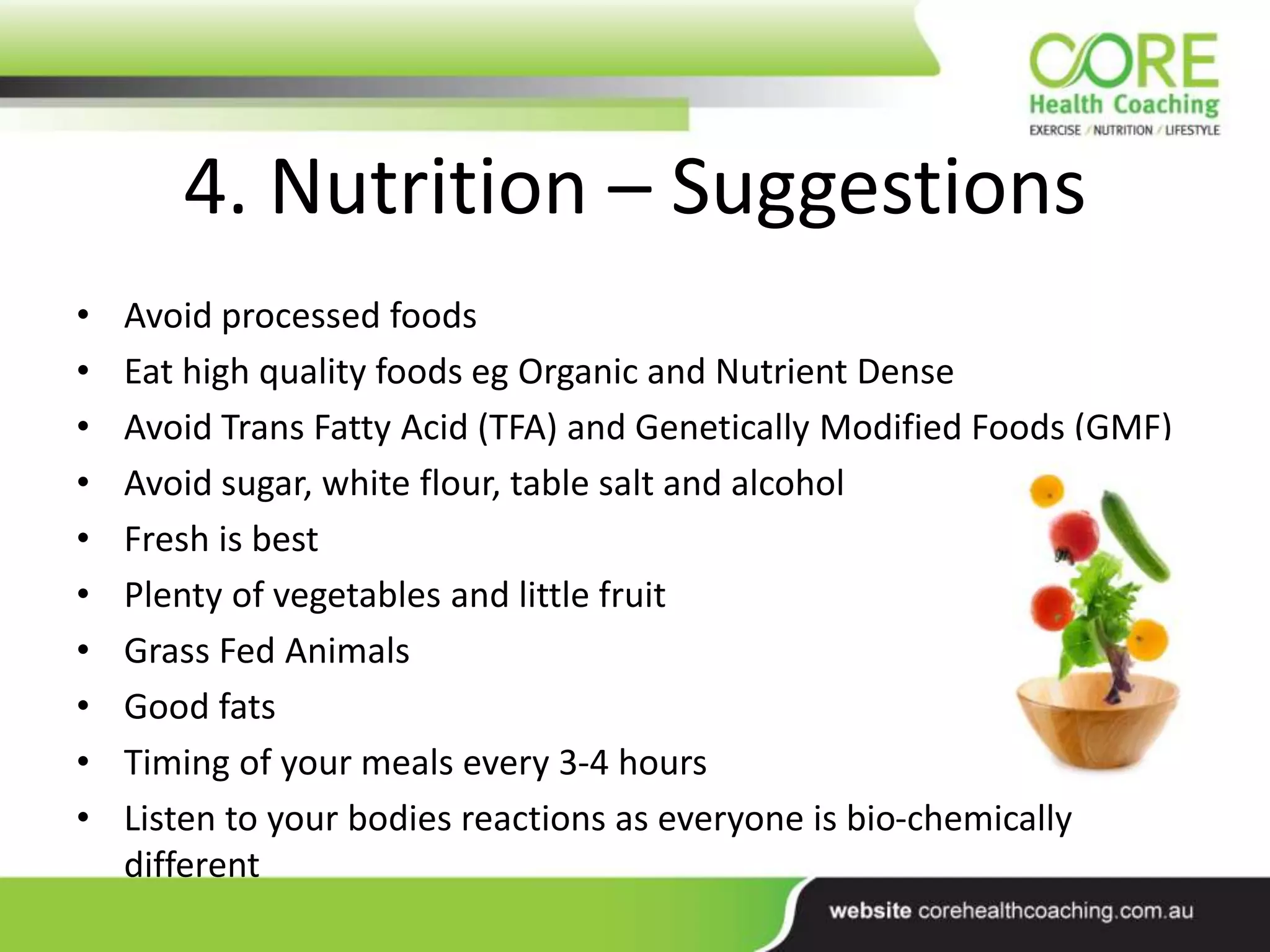 4. Nutrition – Suggestions
• Avoid processed foods
• Eat high quality foods eg Organic and Nutrient Dense
• Avoid Trans Fatty Acid (TFA) and Genetically Modified Foods (GMF)
• Avoid sugar, white flour, table salt and alcohol
• Fresh is best
• Plenty of vegetables and little fruit
• Grass Fed Animals
• Good fats
• Timing of your meals every 3-4 hours
• Listen to your bodies reactions as everyone is bio-chemically
different
 