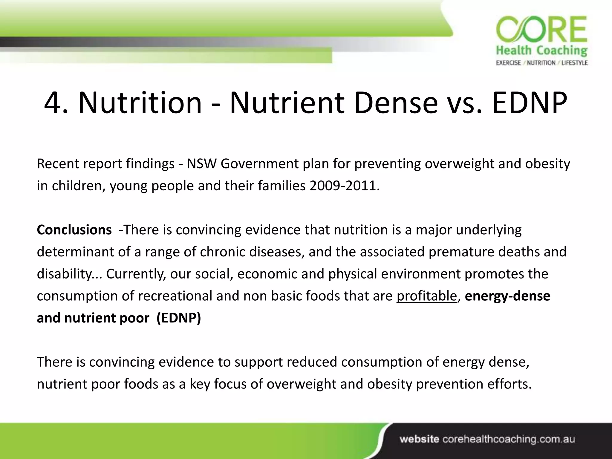 4. Nutrition - Nutrient Dense vs. EDNP
Recent report findings - NSW Government plan for preventing overweight and obesity
in children, young people and their families 2009-2011.
Conclusions -There is convincing evidence that nutrition is a major underlying
determinant of a range of chronic diseases, and the associated premature deaths and
disability... Currently, our social, economic and physical environment promotes the
consumption of recreational and non basic foods that are profitable, energy-dense
and nutrient poor (EDNP)
There is convincing evidence to support reduced consumption of energy dense,
nutrient poor foods as a key focus of overweight and obesity prevention efforts.
 