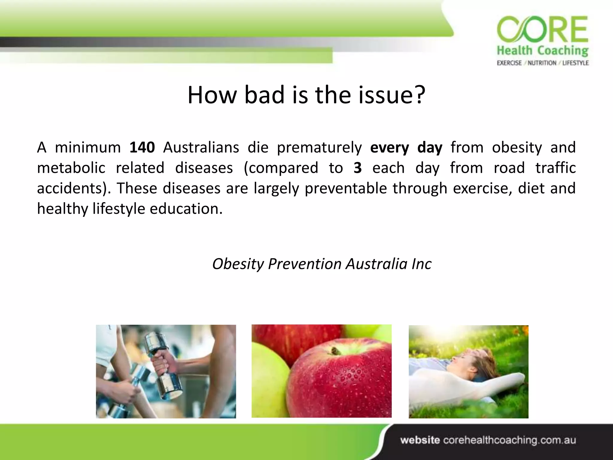 A minimum 140 Australians die prematurely every day from obesity and
metabolic related diseases (compared to 3 each day from road traffic
accidents). These diseases are largely preventable through exercise, diet and
healthy lifestyle education.
Obesity Prevention Australia Inc
How bad is the issue?
 