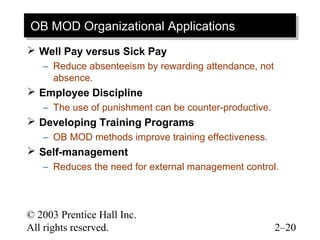 OB MOD Organizational Applications
OB MOD Organizational Applications
 Well Pay versus Sick Pay
   – Reduce absenteeism by rewarding attendance, not
     absence.
 Employee Discipline
   – The use of punishment can be counter-productive.
 Developing Training Programs
   – OB MOD methods improve training effectiveness.
 Self-management
   – Reduces the need for external management control.



© 2003 Prentice Hall Inc.
All rights reserved.                                    2–20
 