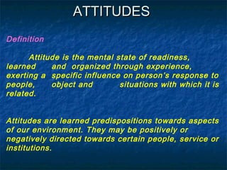 ATTITUDESATTITUDES
Definition
Attitude is the mental state of readiness,
learned and organized through experience,
exerting a specific influence on person’s response to
people, object and situations with which it is
related.
Attitudes are learned predispositions towards aspects
of our environment. They may be positively or
negatively directed towards certain people, service or
institutions.
 