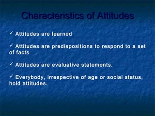 Characteristics of AttitudesCharacteristics of Attitudes
 Attitudes are learned
 Attitudes are predispositions to respond to a set
of facts
 Attitudes are evaluative statements.
 Everybody, irrespective of age or social status,
hold attitudes.
 