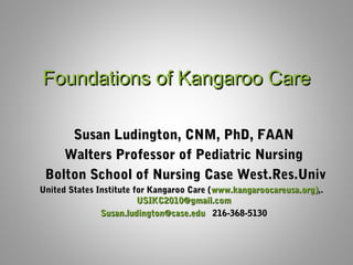 Foundations of Kangaroo CareFoundations of Kangaroo Care
Susan Ludington, CNM, PhD, FAANSusan Ludington, CNM, PhD, FAAN
Walters Professor of Pediatric NursingWalters Professor of Pediatric Nursing
Bolton School of Nursing Case West.Res.UnivBolton School of Nursing Case West.Res.Univ
United States Institute for Kangaroo Care (United States Institute for Kangaroo Care (www.kangaroocareusa.org)www.kangaroocareusa.org),.,.
USIKC2010@gmail.comUSIKC2010@gmail.com
Susan.ludington@case.eduSusan.ludington@case.edu 216-368-5130216-368-5130
 