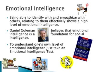    Being able to identify with and empathize with
    others, relating to them effectively shows a high
    level of emotional intelligence.
   Daniel Goleman           believes that emotional
    intelligence is a        foundation for social
    intelligence.

   To understand one’s own level of
    emotional intelligence just take an
    Emotional Intelligence Test.
 