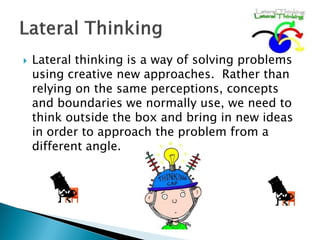    Lateral thinking is a way of solving problems
    using creative new approaches. Rather than
    relying on the same perceptions, concepts
    and boundaries we normally use, we need to
    think outside the box and bring in new ideas
    in order to approach the problem from a
    different angle.
 