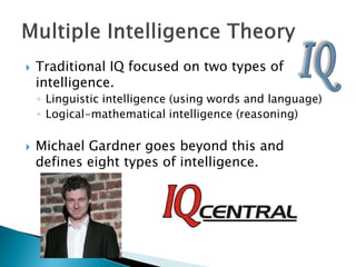    Traditional IQ focused on two types of
    intelligence.
    ◦ Linguistic intelligence (using words and language)
    ◦ Logical-mathematical intelligence (reasoning)

   Michael Gardner goes beyond this and
    defines eight types of intelligence.
 