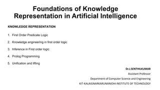 Foundations of Knowledge
Representation in Artificial Intelligence
KNOWLEDGE REPRESENTATION
1. First Order Predicate Logic
2. Knowledge engineering in first order logic
3. Inference in First order logic
4. Prolog Programming
5. Unification and lifting
Dr.J.SENTHILKUMAR
Assistant Professor
Department of Computer Science and Engineering
KIT-KALAIGNARKARUNANIDHI INSTITUTE OF TECHNOLOGY
 