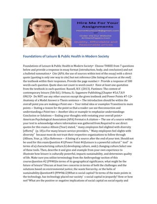 Foundations of Leisure & Public Health in Modern Society
Foundations of Leisure & Public Health in Modern Society• Choose THREE from 7 questions
below and provide a response in essay format (introduction, body, and conclusion) and not
a bulleted summation.• Cite (APA; the use of sources within text of the essay) with a direct
quote (quoting is only one way to cite) but not reference (the listing of sources at the end)
the textbook within their responses. Provide the page number.• Provide a response of 500
words each question. Quote does not count in word count.• Have at least one quotation
from the textbook in each question: Russell, R.V. (2013). Pastimes: The context of
contemporary leisure (5th Ed.). Urbana, IL: Sagamore Publishing.(Chapter #5,6,7,8,9
ONLY)• Do NOT use any other sources except the given textbook and Power Points #7-12•
Anatomy of a Model Answer:o Thesis sentence – The introduction should be within the
overall point you are making.o Point one – Your initial idea or exampleo Transition to main
points – Stating a reason for the point so that a reader can see theconnection and
understanding.o Point two – Another idea or example to emphasize understandingo
Conclusion or Solutions – Ending your thoughts with restating your overall point.•
American Psychological Association (APA) Format:o A citation – The use of a source within
your text to acknowledge where information was gathered from.Required to use direct
quotes for this exam.o Allison (Year) stated, “ many employees feel slighted with diversity
[efforts]” (p. 18).o For many leisure service providers, “ Many employees feel slights with
diversity” because most do not trust their respective organizations to follow through
(Allison, Year, p. 18).o Reference – A listing of a source after the end of your text. Should not
be used for this exam.Question #1(Power Point #6)Leisure is a powerful cultural “ tool” in
terms of:a) characterizing culture,b) developing culture, andc) changing culture.Select one
of these tools. Then, describe it and give and example from your own experience to
illustrate how leisure is culturally powerful, impacts sustainability, and determines quality
of life. Make sure you utilize terminology from the Anthropology section of this
course.Question #2 (PP#8)In terms of its geographical significance, what might be the
future of leisure? Discuss at least two concerns in terms of both the challenges and the
solutions based on environmental justice, the waste hierarchy, or the helix of
sustainability.Question#3 (PP#9&12)What is social capital? In terms of the main points in
the technology, has technology placed our society’ s social capital in jeopardy? How or how
not? What are the positive or negative implications of social capital on social equity and
 