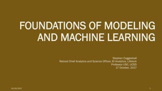 FOUNDATIONS OF MODELING
AND MACHINE LEARNING
Stephen Coggeshall
Retired Chief Analytics and Science Officer, ID Analytics, Lifelock
Professor USC, UCSD
17 October, 2017
10/24/2017 1
 