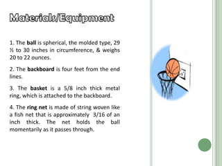 1. The ball is spherical, the molded type, 29
½ to 30 inches in circumference, & weighs
20 to 22 ounces.
2. The backboard is four feet from the end
lines.
3. The basket is a 5/8 inch thick metal
ring, which is attached to the backboard.
4. The ring net is made of string woven like
a fish net that is approximately 3/16 of an
inch thick. The net holds the ball
momentarily as it passes through.
 
