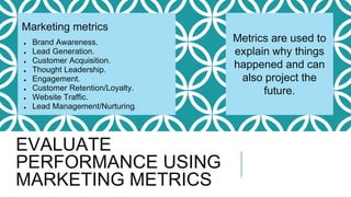 EVALUATE
PERFORMANCE USING
MARKETING METRICS
Metrics are used to
explain why things
happened and can
also project the
future.
Marketing metrics
● Brand Awareness.
● Lead Generation.
● Customer Acquisition.
● Thought Leadership.
● Engagement.
● Customer Retention/Loyalty.
● Website Traffic.
● Lead Management/Nurturing.
 