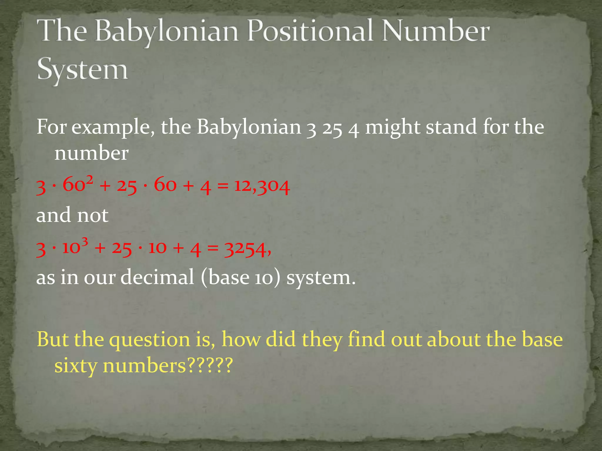 For example, the Babylonian 3 25 4 might stand for the
   number
3 · 60² + 25 · 60 + 4 = 12,304
and not
3 · 10³ + 25 · 10 + 4 = 3254,
as in our decimal (base 10) system.

But the question is, how did they find out about the base
 sixty numbers?????
 