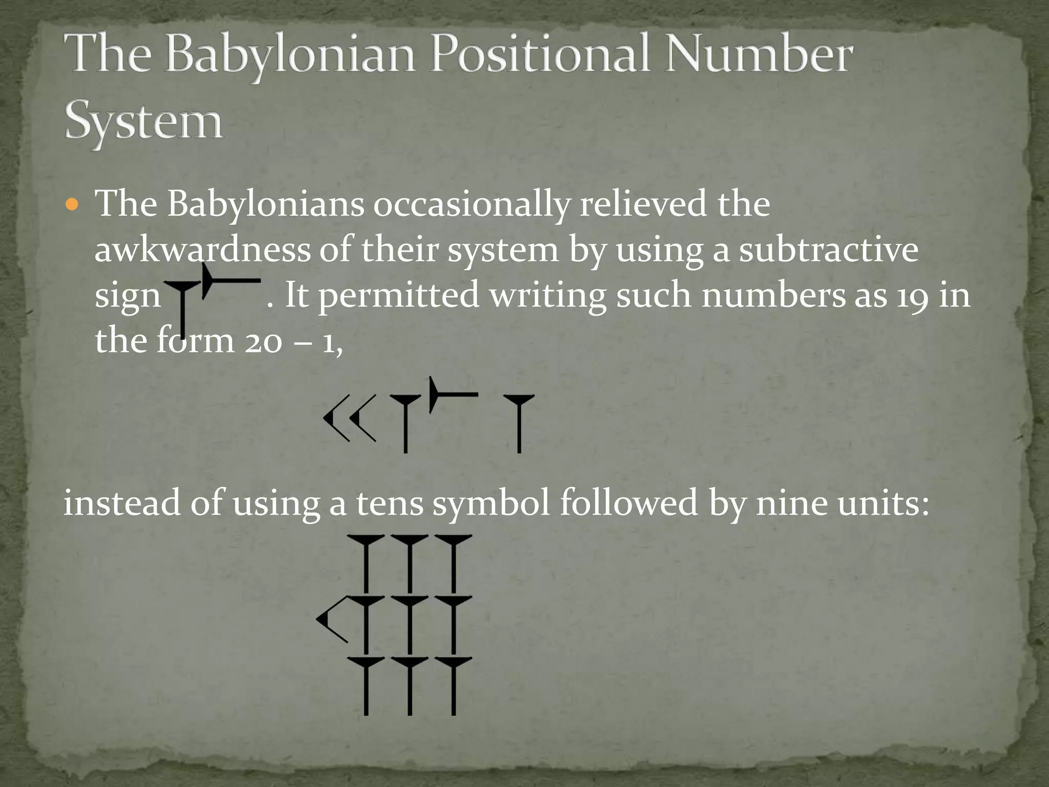  The Babylonians occasionally relieved the
 awkwardness of their system by using a subtractive
 sign      . It permitted writing such numbers as 19 in
 the form 20 − 1,



instead of using a tens symbol followed by nine units:
 