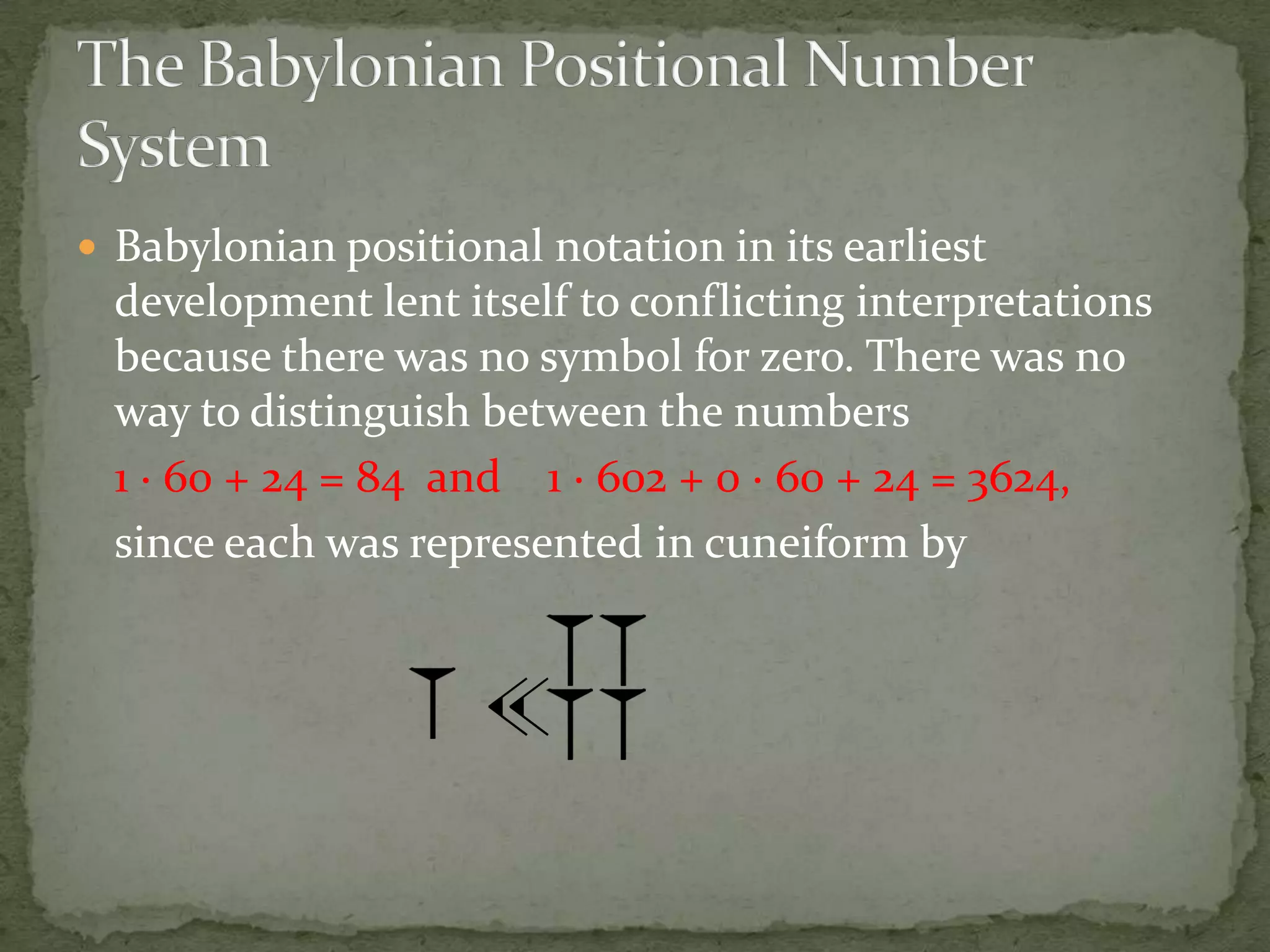  Babylonian positional notation in its earliest
  development lent itself to conflicting interpretations
  because there was no symbol for zero. There was no
  way to distinguish between the numbers
  1 · 60 + 24 = 84 and 1 · 602 + 0 · 60 + 24 = 3624,
  since each was represented in cuneiform by
 