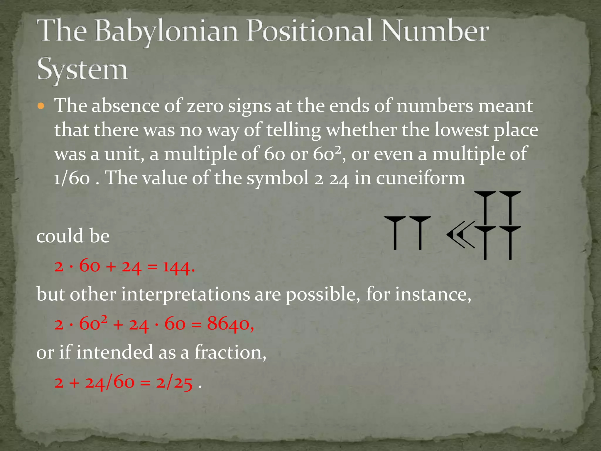  The absence of zero signs at the ends of numbers meant
  that there was no way of telling whether the lowest place
  was a unit, a multiple of 60 or 60², or even a multiple of
  1/60 . The value of the symbol 2 24 in cuneiform

could be
  2 · 60 + 24 = 144.
but other interpretations are possible, for instance,
  2 · 60² + 24 · 60 = 8640,
or if intended as a fraction,
  2 + 24/60 = 2/25 .
 