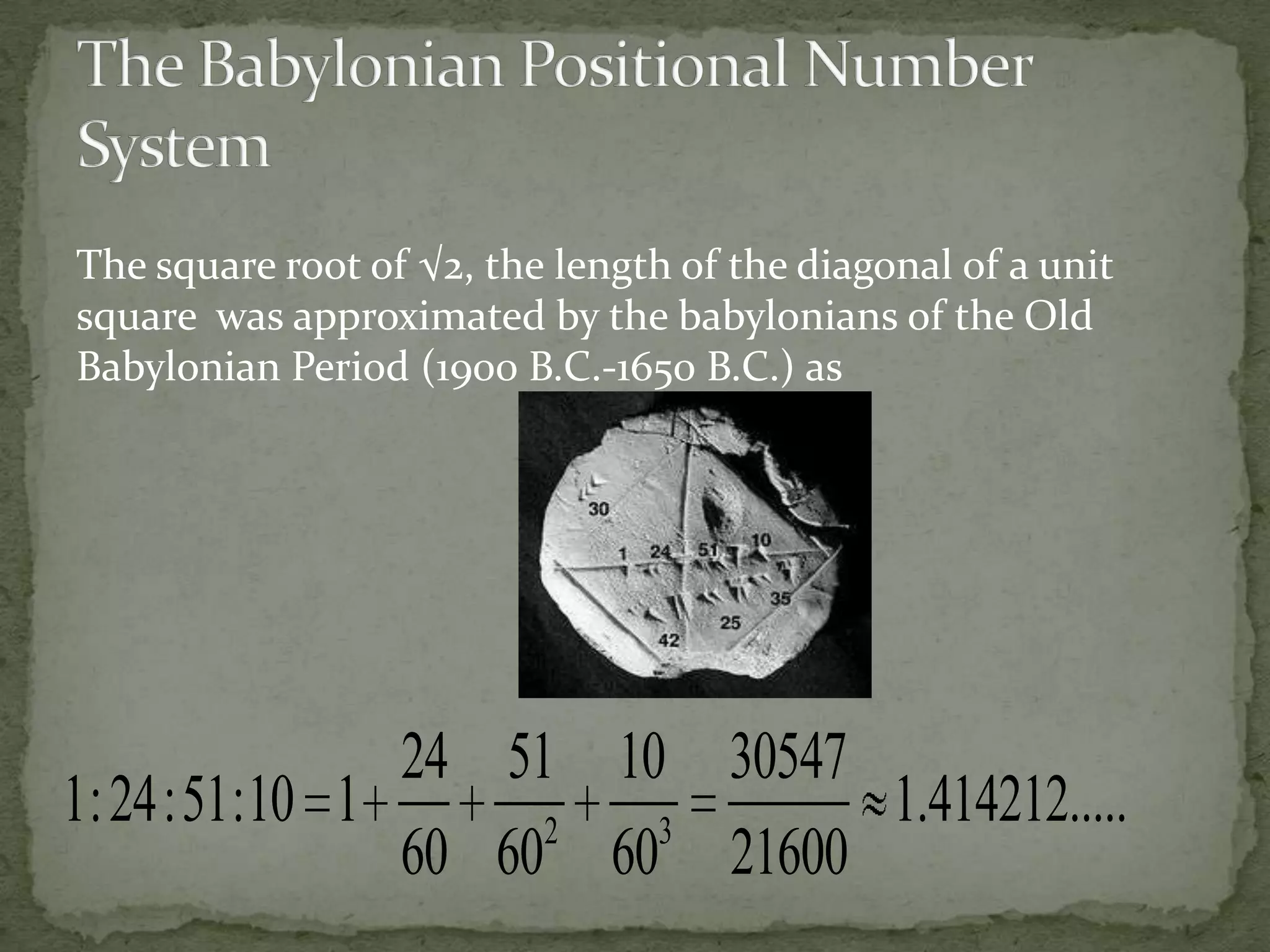 The square root of √2, the length of the diagonal of a unit
square was approximated by the babylonians of the Old
Babylonian Period (1900 B.C.-1650 B.C.) as




              24 51 10 30547
1: 24:51:10 1      2  3
                             1.414212.....
              60 60 60 21600
 