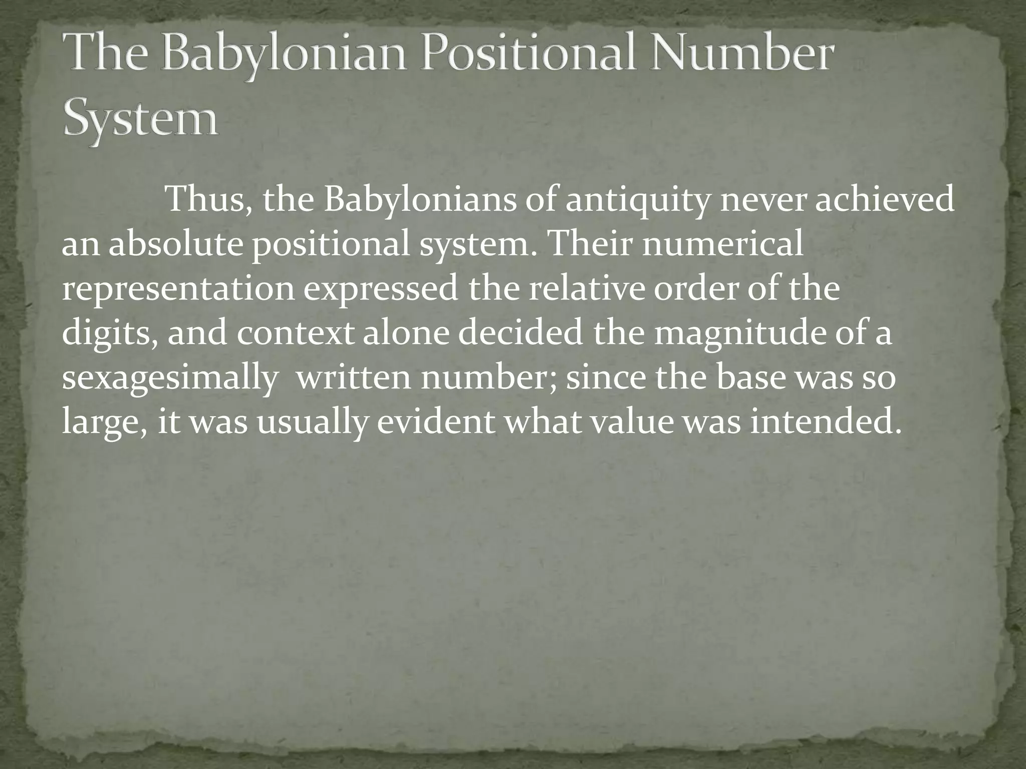 Thus, the Babylonians of antiquity never achieved
an absolute positional system. Their numerical
representation expressed the relative order of the
digits, and context alone decided the magnitude of a
sexagesimally written number; since the base was so
large, it was usually evident what value was intended.
 