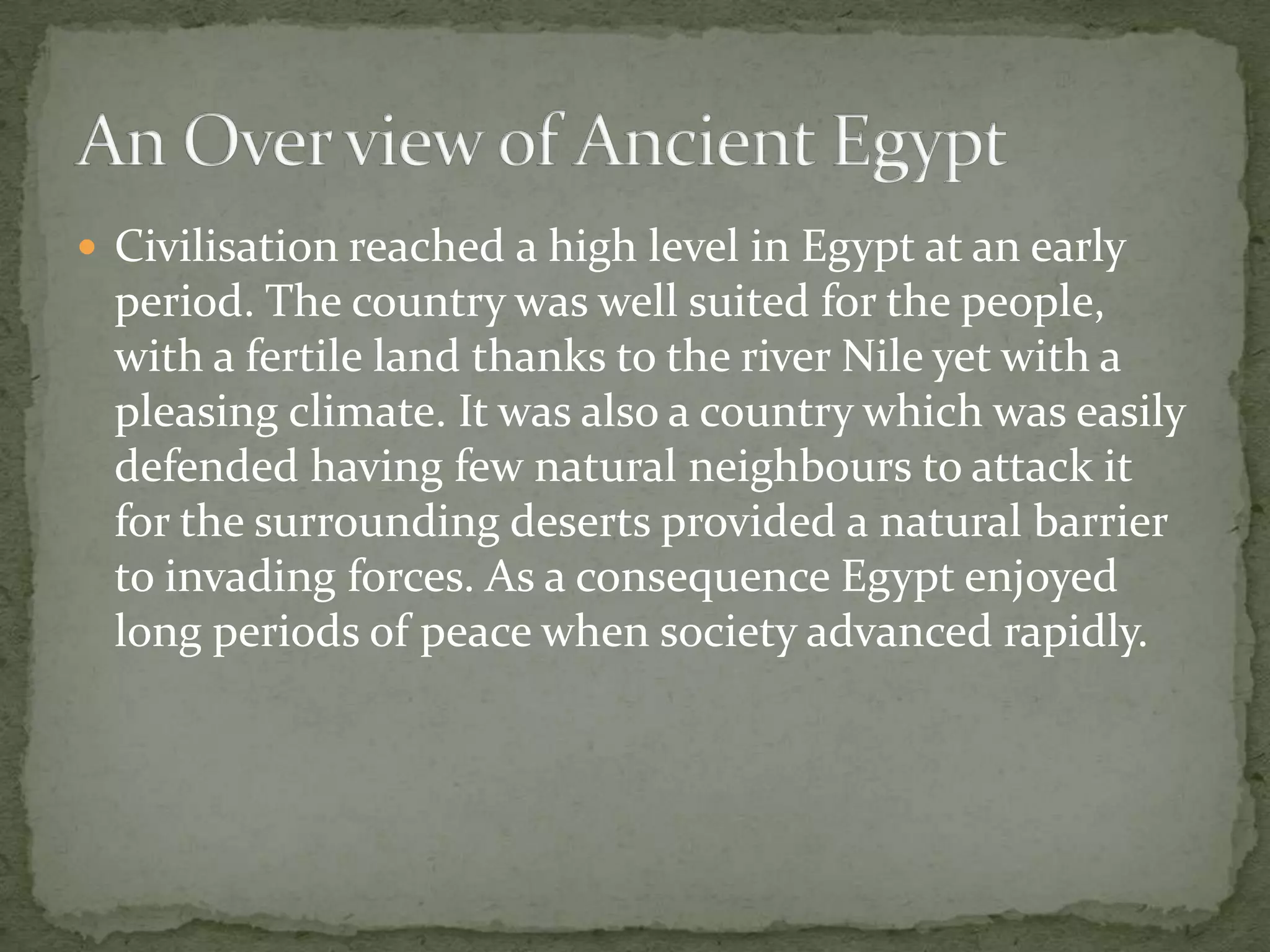  Civilisation reached a high level in Egypt at an early
  period. The country was well suited for the people,
  with a fertile land thanks to the river Nile yet with a
  pleasing climate. It was also a country which was easily
  defended having few natural neighbours to attack it
  for the surrounding deserts provided a natural barrier
  to invading forces. As a consequence Egypt enjoyed
  long periods of peace when society advanced rapidly.
 