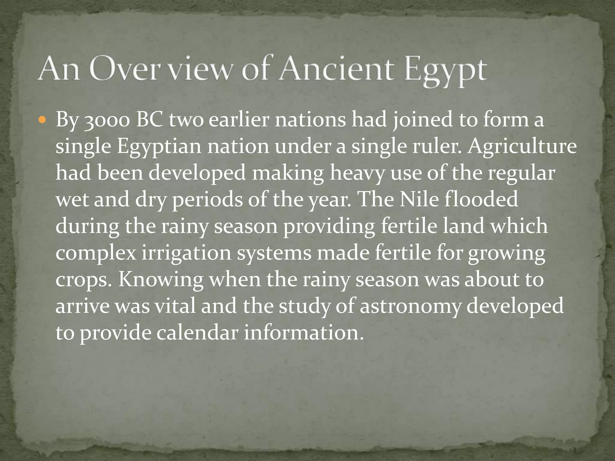  By 3000 BC two earlier nations had joined to form a
 single Egyptian nation under a single ruler. Agriculture
 had been developed making heavy use of the regular
 wet and dry periods of the year. The Nile flooded
 during the rainy season providing fertile land which
 complex irrigation systems made fertile for growing
 crops. Knowing when the rainy season was about to
 arrive was vital and the study of astronomy developed
 to provide calendar information.
 