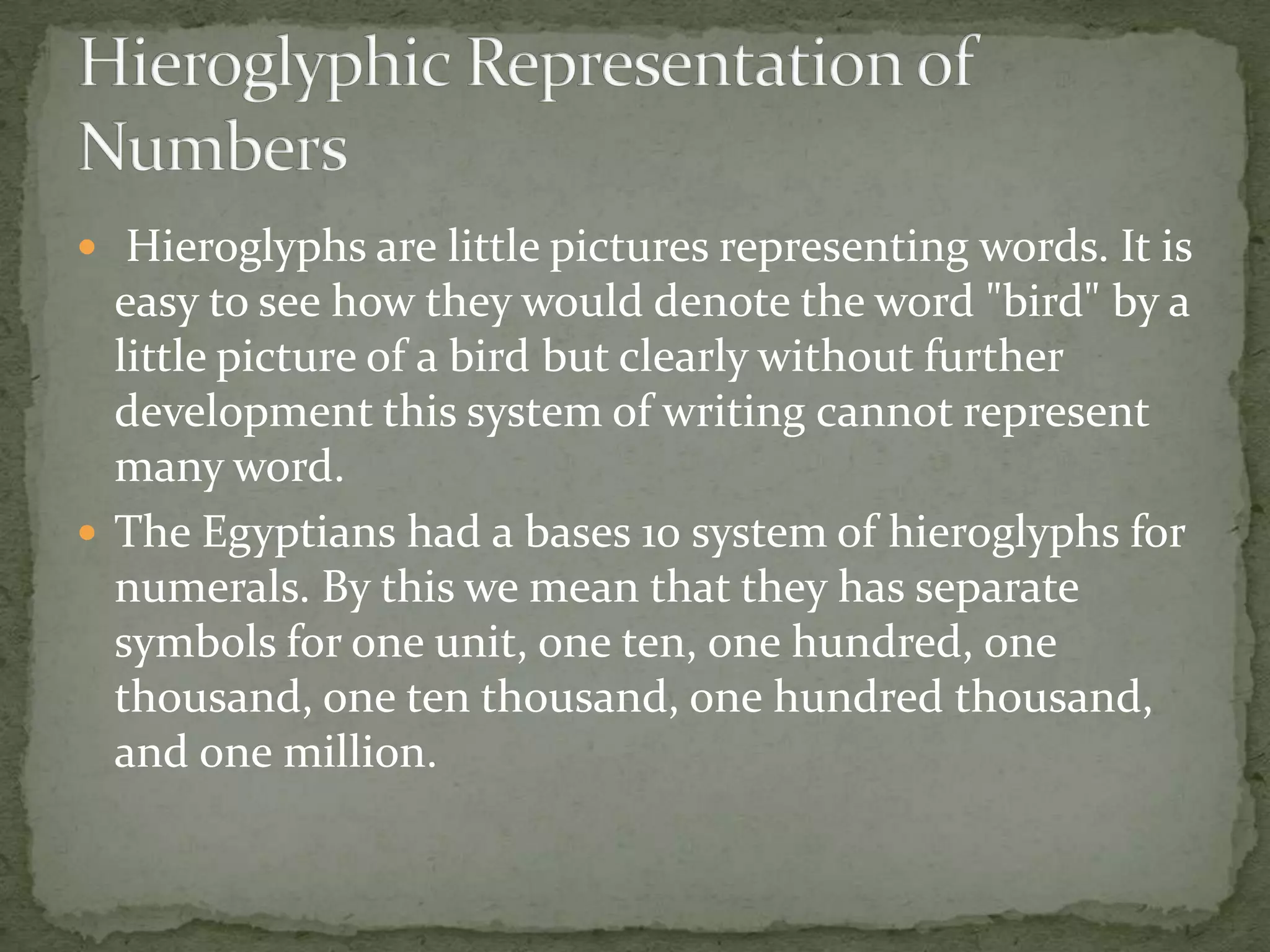  Hieroglyphs are little pictures representing words. It is
  easy to see how they would denote the word "bird" by a
  little picture of a bird but clearly without further
  development this system of writing cannot represent
  many word.
 The Egyptians had a bases 10 system of hieroglyphs for
  numerals. By this we mean that they has separate
  symbols for one unit, one ten, one hundred, one
  thousand, one ten thousand, one hundred thousand,
  and one million.
 