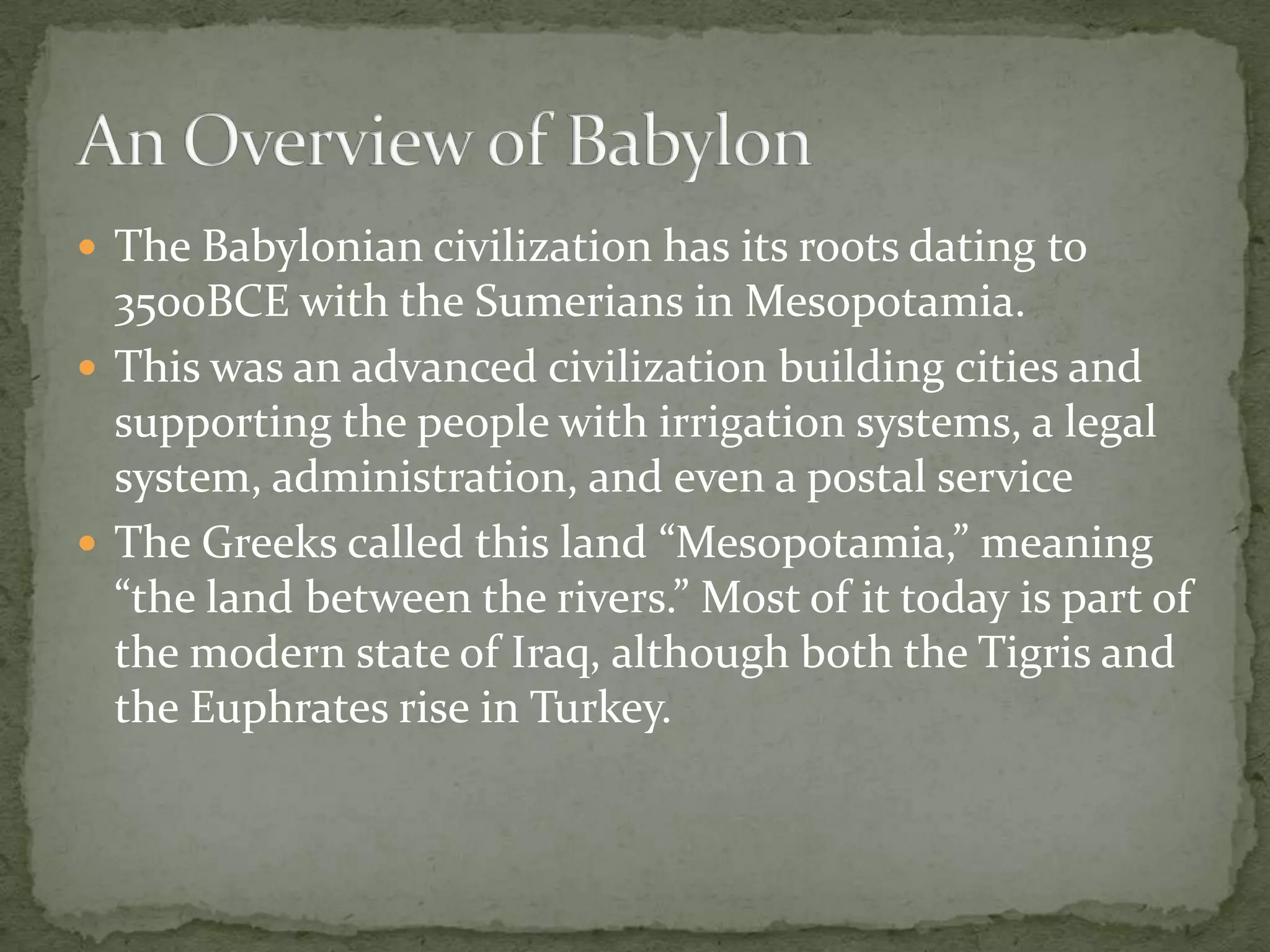  The Babylonian civilization has its roots dating to
  3500BCE with the Sumerians in Mesopotamia.
 This was an advanced civilization building cities and
  supporting the people with irrigation systems, a legal
  system, administration, and even a postal service
 The Greeks called this land “Mesopotamia,” meaning
  “the land between the rivers.” Most of it today is part of
  the modern state of Iraq, although both the Tigris and
  the Euphrates rise in Turkey.
 