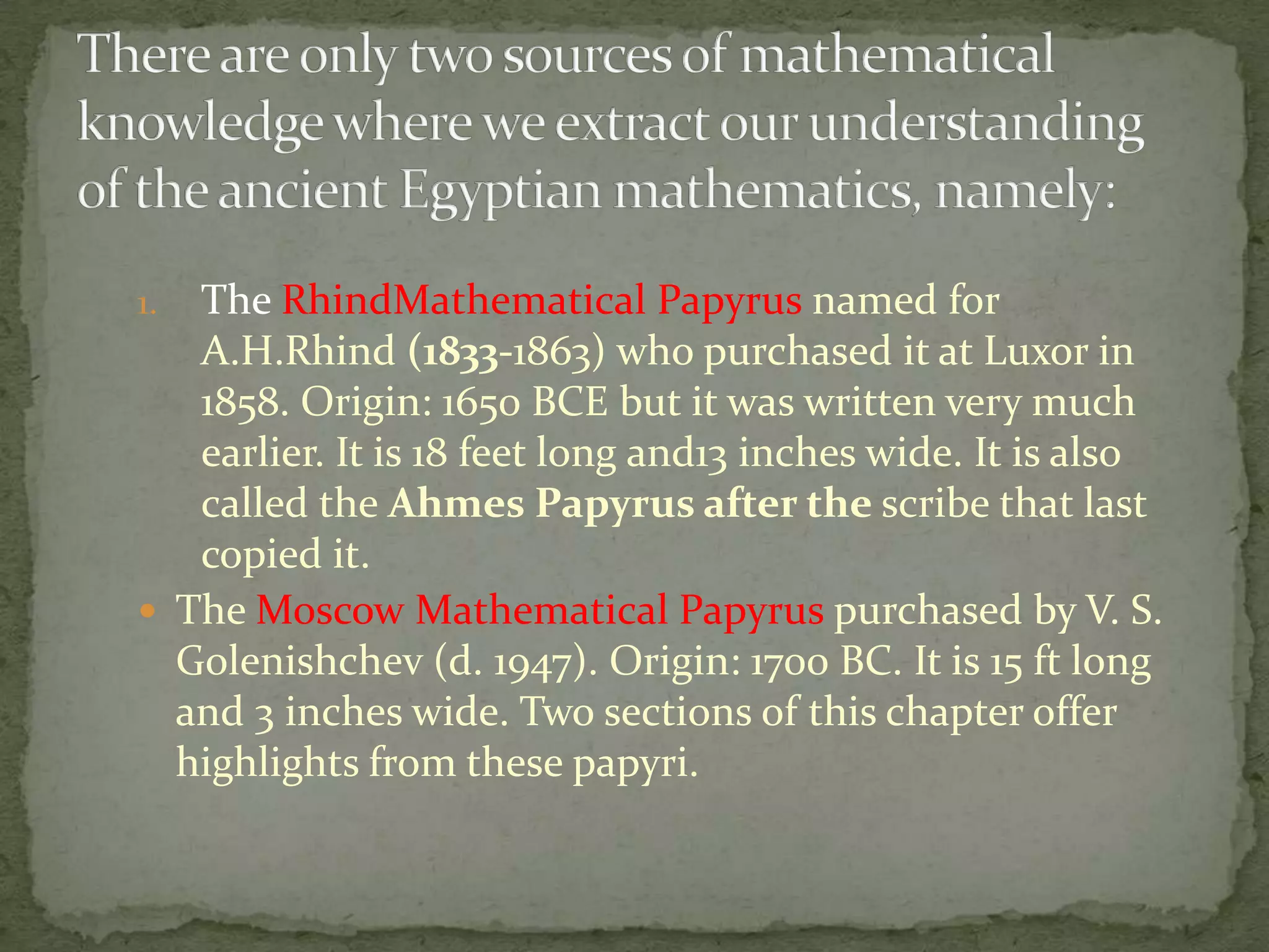 1. The RhindMathematical Papyrus named for
   A.H.Rhind (1833-1863) who purchased it at Luxor in
   1858. Origin: 1650 BCE but it was written very much
   earlier. It is 18 feet long and13 inches wide. It is also
   called the Ahmes Papyrus after the scribe that last
   copied it.
 The Moscow Mathematical Papyrus purchased by V. S.
  Golenishchev (d. 1947). Origin: 1700 BC. It is 15 ft long
  and 3 inches wide. Two sections of this chapter offer
  highlights from these papyri.
 