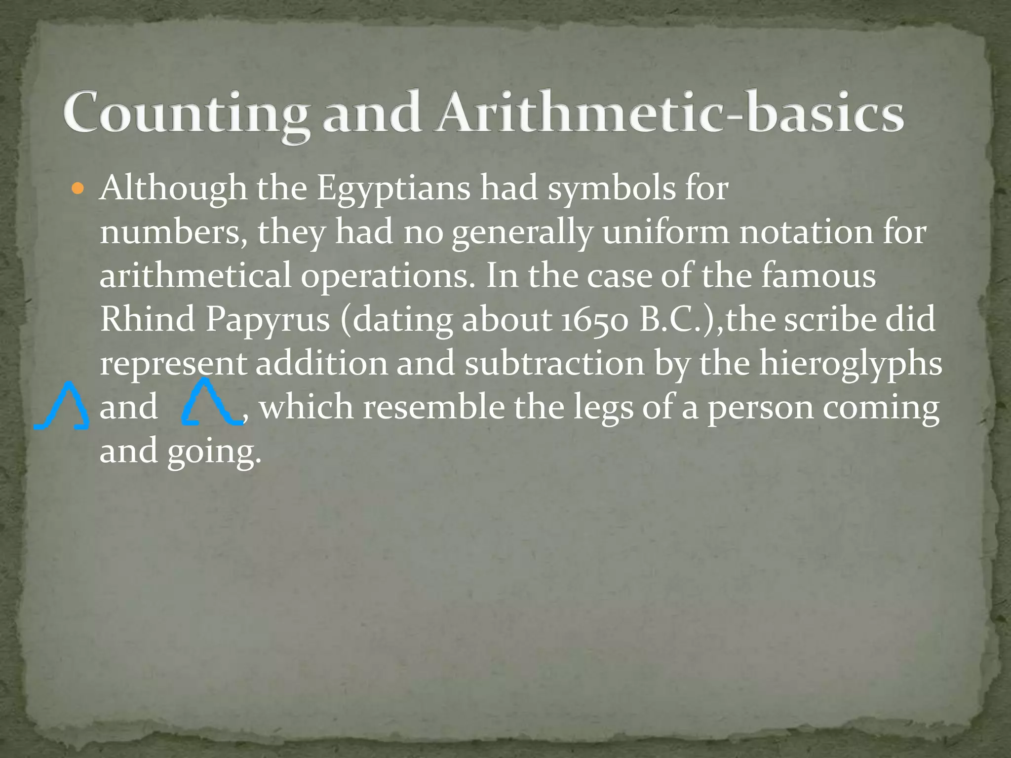  Although the Egyptians had symbols for
 numbers, they had no generally uniform notation for
 arithmetical operations. In the case of the famous
 Rhind Papyrus (dating about 1650 B.C.),the scribe did
 represent addition and subtraction by the hieroglyphs
 and     , which resemble the legs of a person coming
 and going.
 