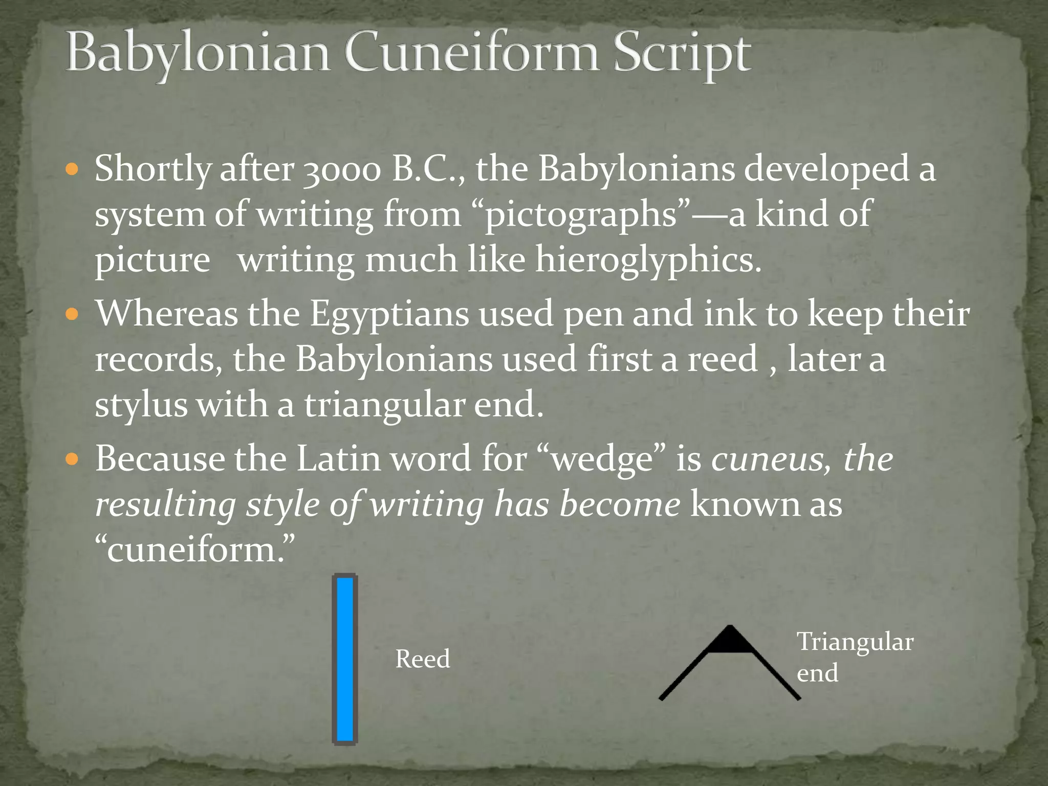  Shortly after 3000 B.C., the Babylonians developed a
  system of writing from “pictographs”—a kind of
  picture writing much like hieroglyphics.
 Whereas the Egyptians used pen and ink to keep their
  records, the Babylonians used first a reed , later a
  stylus with a triangular end.
 Because the Latin word for “wedge” is cuneus, the
  resulting style of writing has become known as
  “cuneiform.”

                                             Triangular
                    Reed
                                             end
 