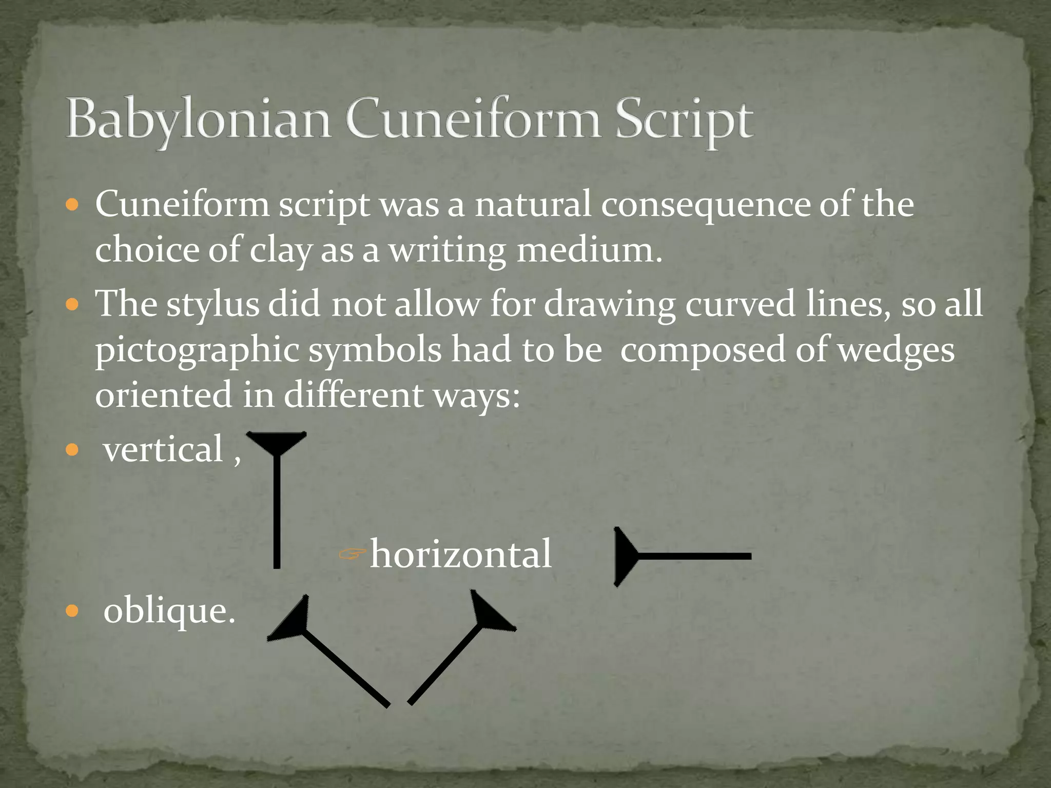  Cuneiform script was a natural consequence of the
  choice of clay as a writing medium.
 The stylus did not allow for drawing curved lines, so all
  pictographic symbols had to be composed of wedges
  oriented in different ways:
 vertical ,


                 horizontal
 oblique.
 