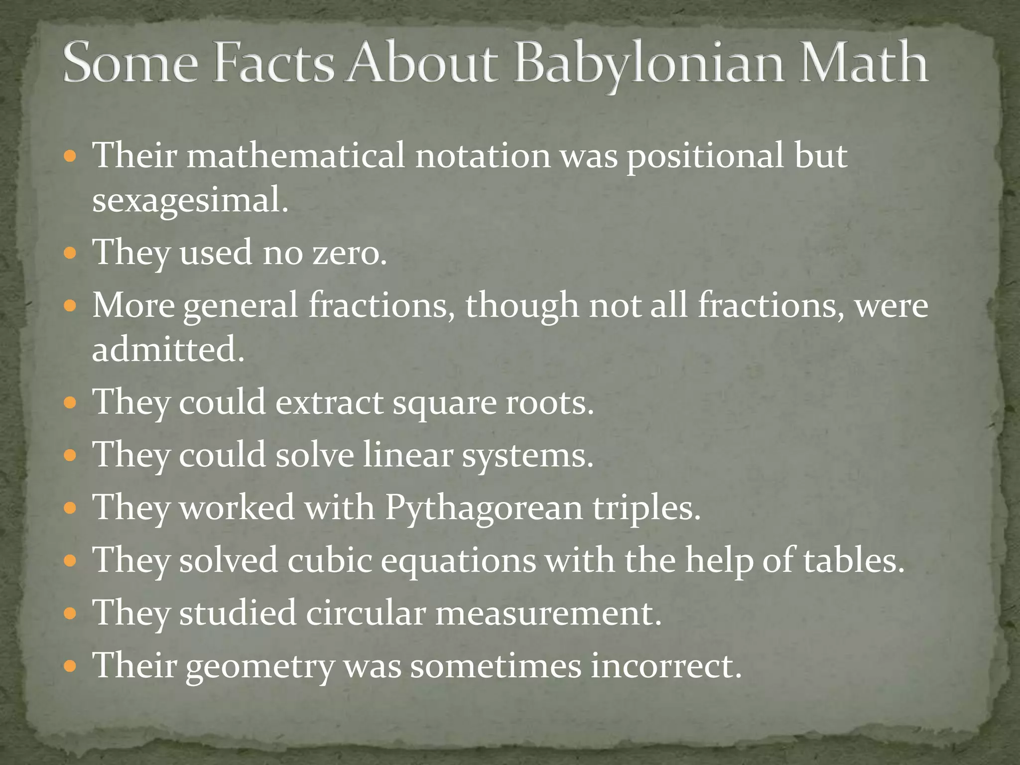  Their mathematical notation was positional but
    sexagesimal.
   They used no zero.
   More general fractions, though not all fractions, were
    admitted.
   They could extract square roots.
   They could solve linear systems.
   They worked with Pythagorean triples.
   They solved cubic equations with the help of tables.
   They studied circular measurement.
   Their geometry was sometimes incorrect.
 