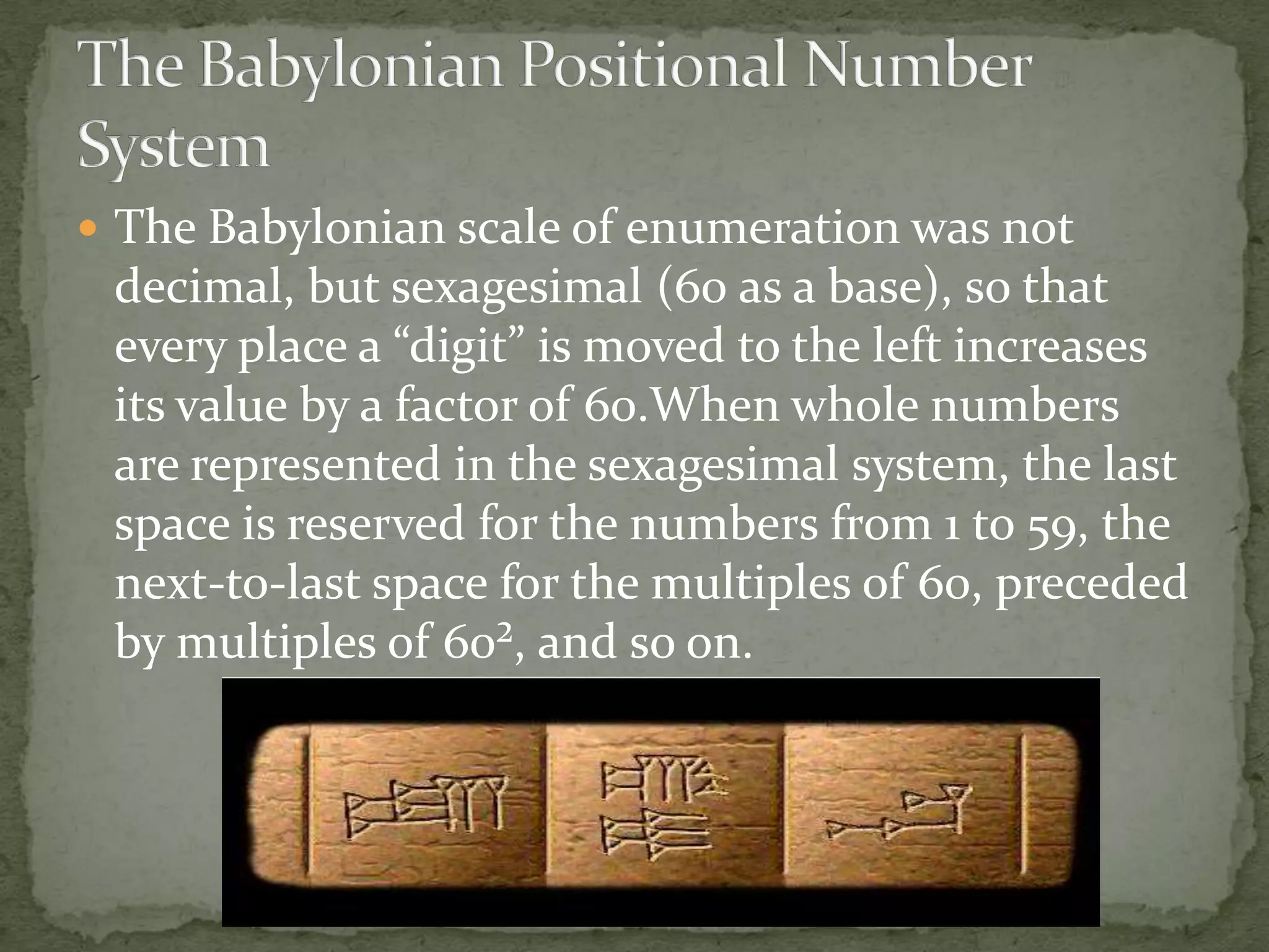  The Babylonian scale of enumeration was not
 decimal, but sexagesimal (60 as a base), so that
 every place a “digit” is moved to the left increases
 its value by a factor of 60.When whole numbers
 are represented in the sexagesimal system, the last
 space is reserved for the numbers from 1 to 59, the
 next-to-last space for the multiples of 60, preceded
 by multiples of 60², and so on.
 