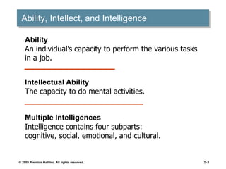 © 2005 Prentice Hall Inc. All rights reserved. 2–3
Ability, Intellect, and Intelligence
Ability
An individual’s capacity to perform the various tasks
in a job.
Intellectual Ability
The capacity to do mental activities.
Multiple Intelligences
Intelligence contains four subparts:
cognitive, social, emotional, and cultural.
 