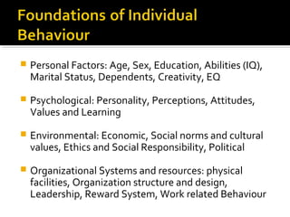  Personal Factors: Age, Sex, Education, Abilities (IQ),
Marital Status, Dependents, Creativity, EQ
 Psychological: Personality, Perceptions, Attitudes,
Values and Learning
 Environmental: Economic, Social norms and cultural
values, Ethics and Social Responsibility, Political
 Organizational Systems and resources: physical
facilities, Organization structure and design,
Leadership, Reward System, Work related Behaviour
 