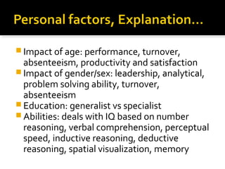  Impact of age: performance, turnover,
absenteeism, productivity and satisfaction
 Impact of gender/sex: leadership, analytical,
problem solving ability, turnover,
absenteeism
 Education: generalist vs specialist
 Abilities: deals with IQ based on number
reasoning, verbal comprehension, perceptual
speed, inductive reasoning, deductive
reasoning, spatial visualization, memory
 