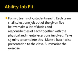  Form 5 teams of 5 students each. Each team
shall select one job out of the given five
below make a list of duties and
responsibilities of each together with the
physical and mental exertions involved. Take
15 mins to complete this . Make a batch wise
presentation to the class. Summarize the
exercise
 