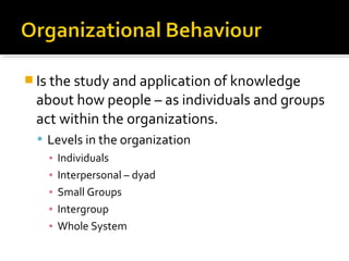  Is the study and application of knowledge
about how people – as individuals and groups
act within the organizations.
 Levels in the organization
▪ Individuals
▪ Interpersonal – dyad
▪ Small Groups
▪ Intergroup
▪ Whole System
 