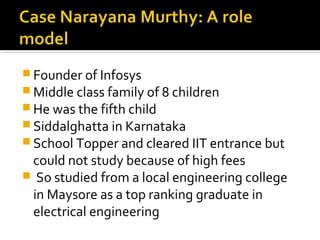  Founder of Infosys
 Middle class family of 8 children
 He was the fifth child
 Siddalghatta in Karnataka
 School Topper and cleared IIT entrance but
could not study because of high fees
 So studied from a local engineering college
in Maysore as a top ranking graduate in
electrical engineering
 