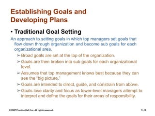 © 2007 Prentice Hall, Inc. All rights reserved. 7–13
Establishing Goals and
Developing Plans
• Traditional Goal Setting
An approach to setting goals in which top managers set goals that
flow down through organization and become sub goals for each
organizational area.
➢Broad goals are set at the top of the organization.
➢Goals are then broken into sub goals for each organizational
level.
➢Assumes that top management knows best because they can
see the “big picture.”
➢Goals are intended to direct, guide, and constrain from above.
➢Goals lose clarity and focus as lower-level managers attempt to
interpret and define the goals for their areas of responsibility.
 