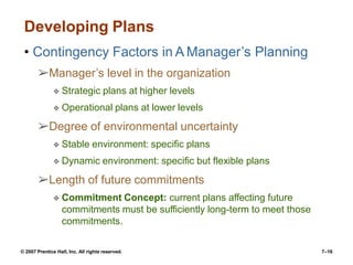 © 2007 Prentice Hall, Inc. All rights reserved. 7–16
Developing Plans
• Contingency Factors in A Manager’s Planning
➢Manager’s level in the organization
❖ Strategic plans at higher levels
❖ Operational plans at lower levels
➢Degree of environmental uncertainty
❖ Stable environment: specific plans
❖ Dynamic environment: specific but flexible plans
➢Length of future commitments
❖ Commitment Concept: current plans affecting future
commitments must be sufficiently long-term to meet those
commitments.
 