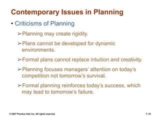© 2007 Prentice Hall, Inc. All rights reserved. 7–19
Contemporary Issues in Planning
• Criticisms of Planning
➢Planning may create rigidity.
➢Plans cannot be developed for dynamic
environments.
➢Formal plans cannot replace intuition and creativity.
➢Planning focuses managers’ attention on today’s
competition not tomorrow’s survival.
➢Formal planning reinforces today’s success, which
may lead to tomorrow’s failure.
 
