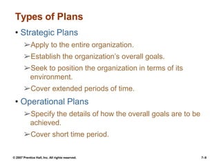 © 2007 Prentice Hall, Inc. All rights reserved. 7–9
Types of Plans
• Strategic Plans
➢Apply to the entire organization.
➢Establish the organization’s overall goals.
➢Seek to position the organization in terms of its
environment.
➢Cover extended periods of time.
• Operational Plans
➢Specify the details of how the overall goals are to be
achieved.
➢Cover short time period.
 